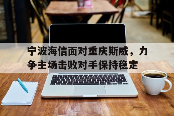 关于宁波海信面对重庆斯威，力争主场击败对手保持稳定的信息