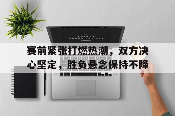 赛前紧张打燃热潮，双方决心坚定，胜负悬念保持不降的简单介绍