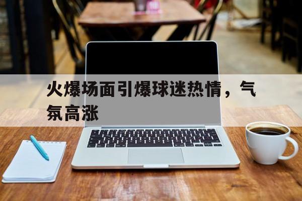 火爆场面引爆球迷热情，气氛高涨的简单介绍
