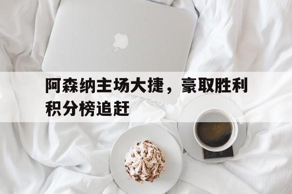 阿森纳主场大捷，豪取胜利积分榜追赶的简单介绍