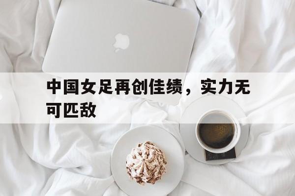 包含中国女足再创佳绩，实力无可匹敌的词条