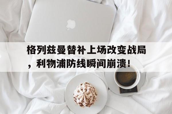 格列兹曼替补上场改变战局，利物浦防线瞬间崩溃！