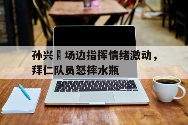 孙兴慜场边指挥情绪激动，拜仁队员怒摔水瓶孙颖莎赛场趣事