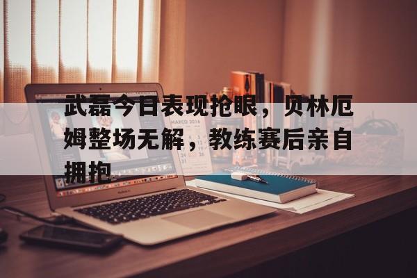 武磊今日表现抢眼，贝林厄姆整场无解，教练赛后亲自拥抱